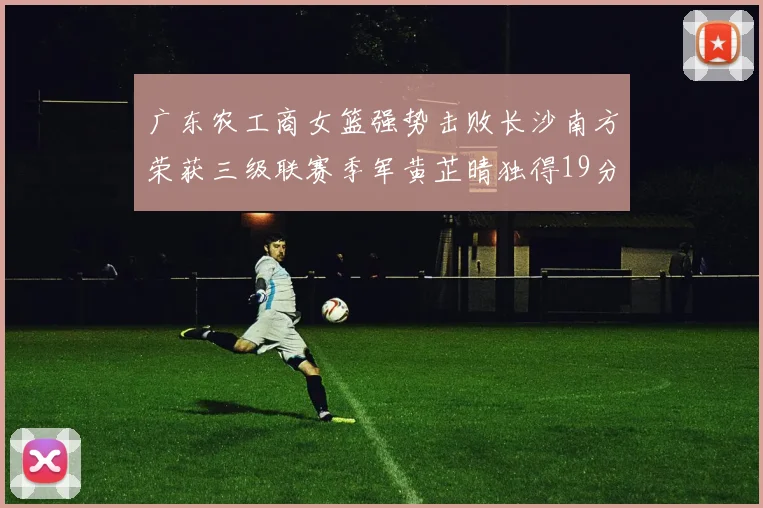 广东农工商女篮强势击败长沙南方荣获三级联赛季军黄芷晴独得19分助力胜利
