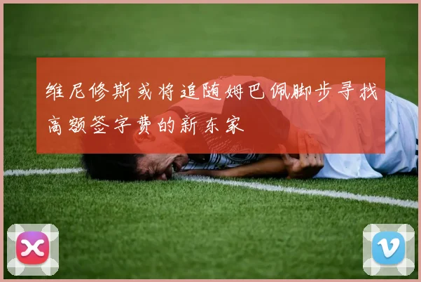 维尼修斯或将追随姆巴佩脚步寻找高额签字费的新东家