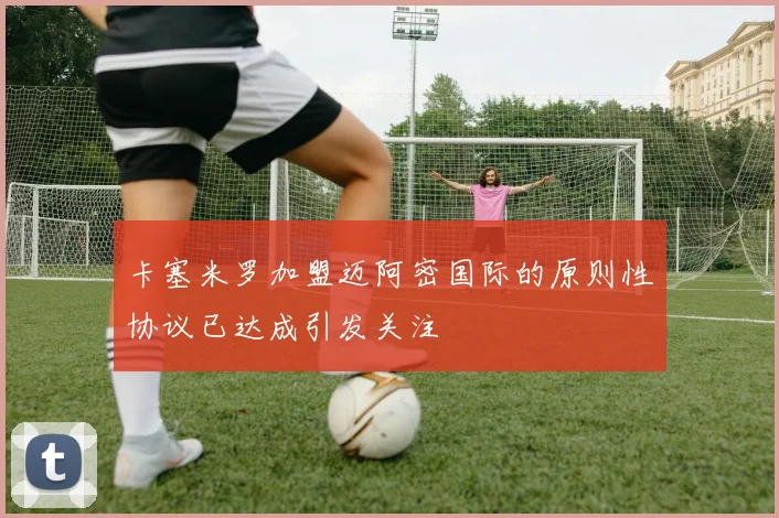 卡塞米罗加盟迈阿密国际的原则性协议已达成引发关注