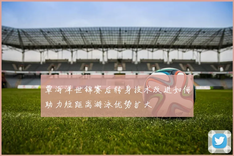 覃海洋世锦赛后转身技术改进如何助力短距离游泳优势扩大