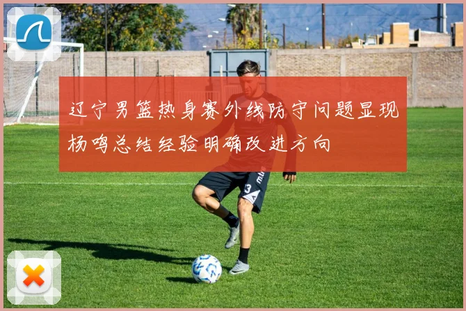 辽宁男篮热身赛外线防守问题显现杨鸣总结经验明确改进方向