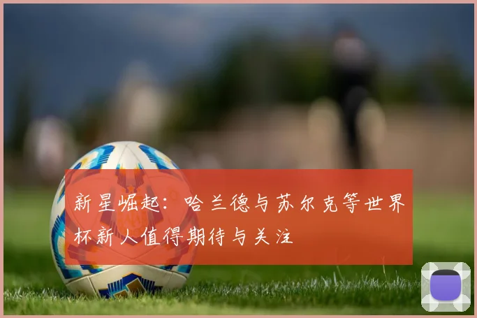 新星崛起：哈兰德与苏尔克等世界杯新人值得期待与关注