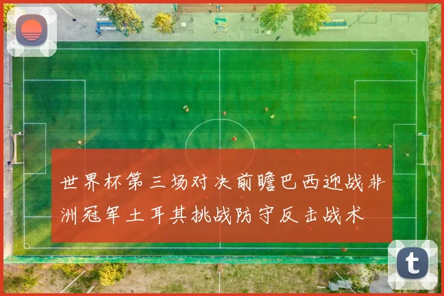 世界杯第三场对决前瞻巴西迎战非洲冠军土耳其挑战防守反击战术