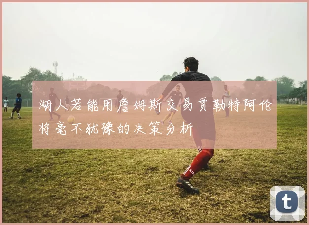 湖人若能用詹姆斯交易贾勒特阿伦将毫不犹豫的决策分析