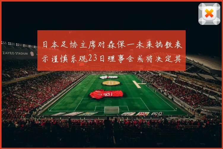 日本足协主席对森保一未来执教表示谨慎乐观23日理事会或将决定其去留