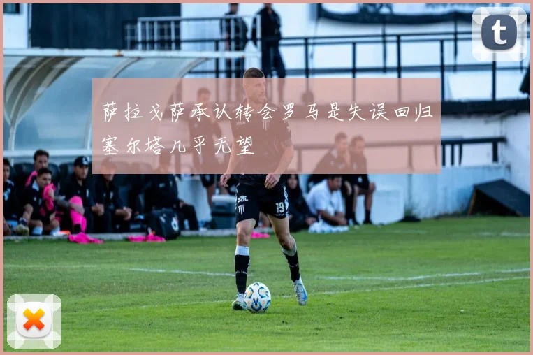 萨拉戈萨承认转会罗马是失误回归塞尔塔几乎无望