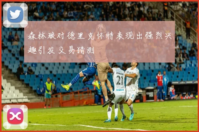 森林狼对德里克怀特表现出强烈兴趣引发交易猜测