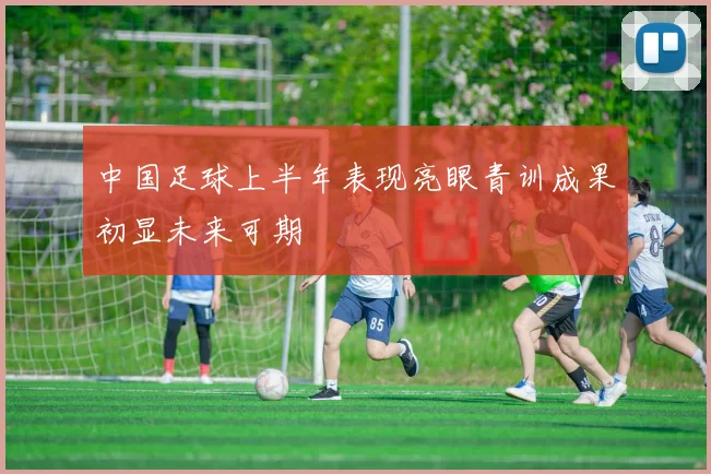 中国足球上半年表现亮眼青训成果初显未来可期