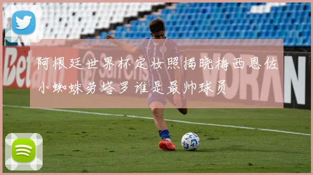 阿根廷世界杯定妆照揭晓梅西恩佐小蜘蛛劳塔罗谁是最帅球员