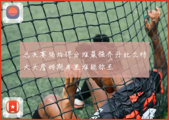 总决赛场均得分谁最强乔丹杜兰特大头詹姆斯库里谁能称王