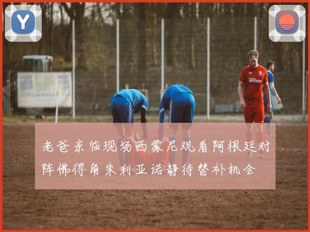 老爸亲临现场西蒙尼观看阿根廷对阵佛得角朱利亚诺静待替补机会