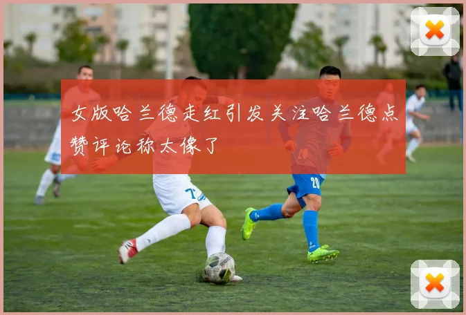 女版哈兰德走红引发关注哈兰德点赞评论称太像了
