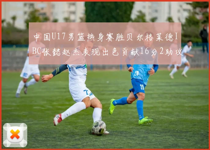 中国U17男篮热身赛胜贝尔格莱德IBC张懿赵杰表现出色贡献16分2助攻2抢断