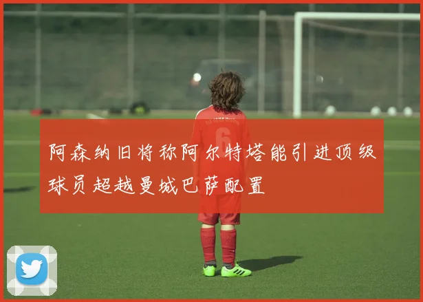 阿森纳旧将称阿尔特塔能引进顶级球员超越曼城巴萨配置