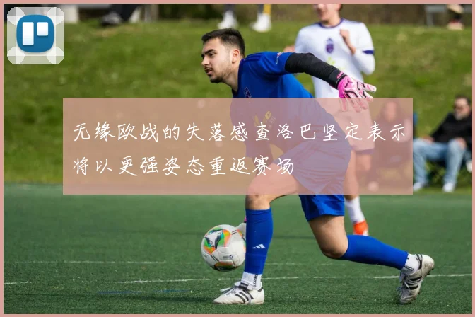 无缘欧战的失落感查洛巴坚定表示将以更强姿态重返赛场