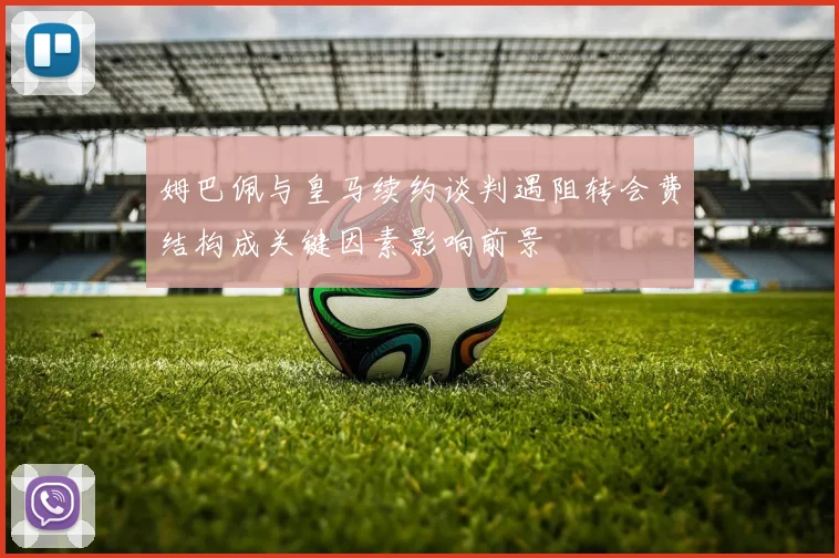 姆巴佩与皇马续约谈判遇阻转会费结构成关键因素影响前景