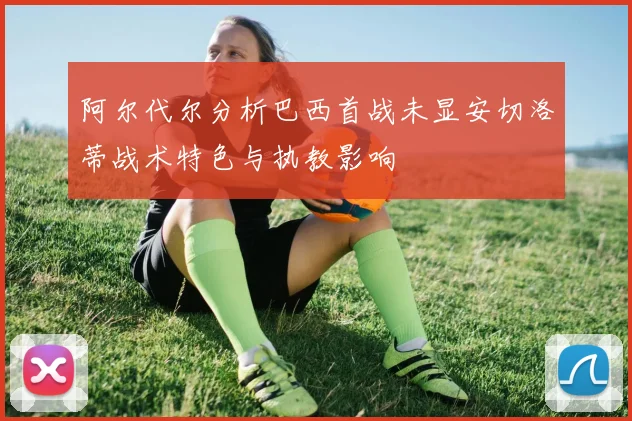 阿尔代尔分析巴西首战未显安切洛蒂战术特色与执教影响